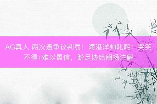 AG真人 两次遭争议判罚！海港洋帅叱咤：哭笑不得+难以置信，盼足协给阐扬注解