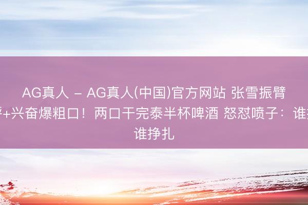 AG真人 - AG真人(中国)官方网站 张雪振臂高呼+兴奋爆粗口！两口干完泰半杯啤酒 怒怼喷子：谁挣扎