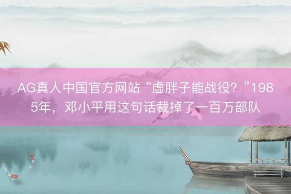 AG真人中国官方网站 “虚胖子能战役？”1985年，邓小平用这句话裁掉了一百万部队