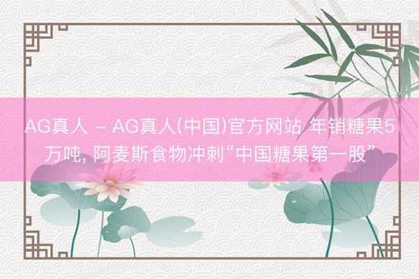 AG真人 - AG真人(中国)官方网站 年销糖果5万吨， 阿麦斯食物冲刺“中国糖果第一股”