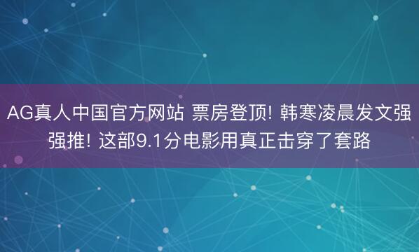 AG真人中国官方网站 票房登顶! 韩寒凌晨发文强强推! 这部9.1分电影用真正击穿了套路