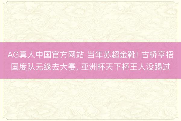 AG真人中国官方网站 当年苏超金靴! 古桥亨梧国度队无缘去大赛， 亚洲杯天下杯王人没踢过