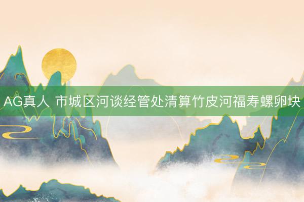 AG真人 市城区河谈经管处清算竹皮河福寿螺卵块