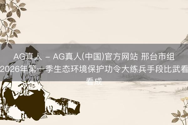 AG真人 - AG真人(中国)官方网站 邢台市组织2026年第一季生态环境保护功令大练兵手段比武看成