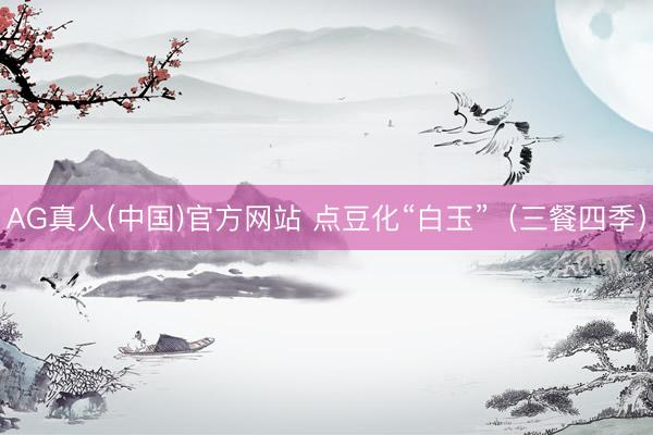 AG真人(中国)官方网站 点豆化“白玉”（三餐四季）