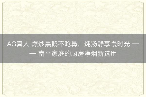 AG真人 爆炒熏鹅不呛鼻,炖汤静享慢时光 —— 南平家庭的厨房净烟新选用