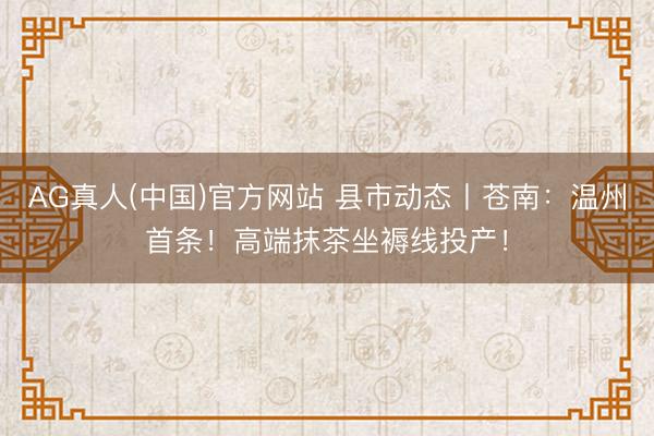 AG真人(中国)官方网站 县市动态丨苍南:温州首条!高端抹茶坐褥线投产!