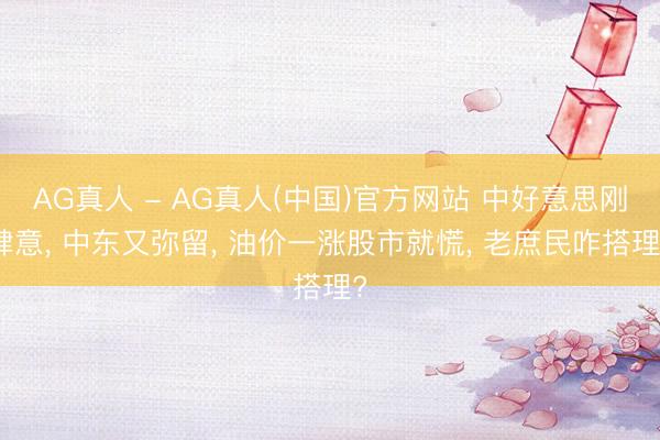 AG真人 - AG真人(中国)官方网站 中好意思刚肆意， 中东又弥留， 油价一涨股市就慌， 老庶民咋搭理?
