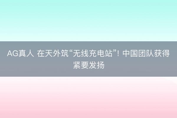 AG真人 在天外筑“无线充电站”! 中国团队获得紧要发扬