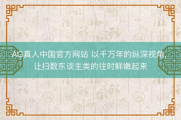 AG真人中国官方网站 以千万年的纵深视角, 让扫数东谈主类的往时鲜嫩起来
