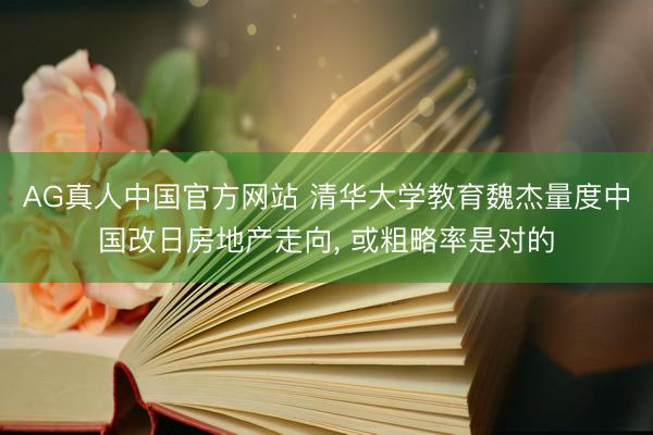 AG真人中国官方网站 清华大学教育魏杰量度中国改日房地产走向， 或粗略率是对的