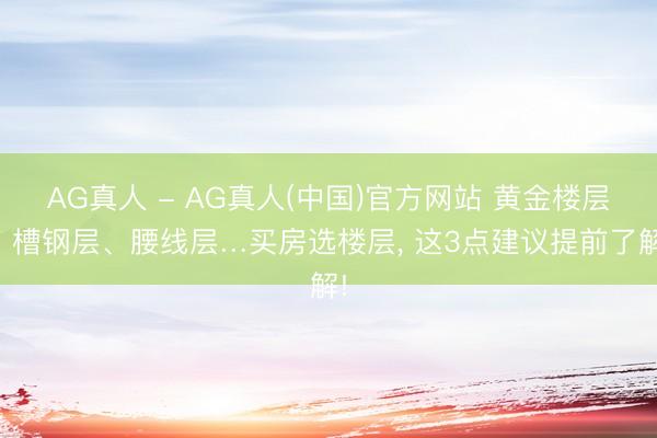AG真人 - AG真人(中国)官方网站 黄金楼层、槽钢层、腰线层…买房选楼层， 这3点建议提前了解!