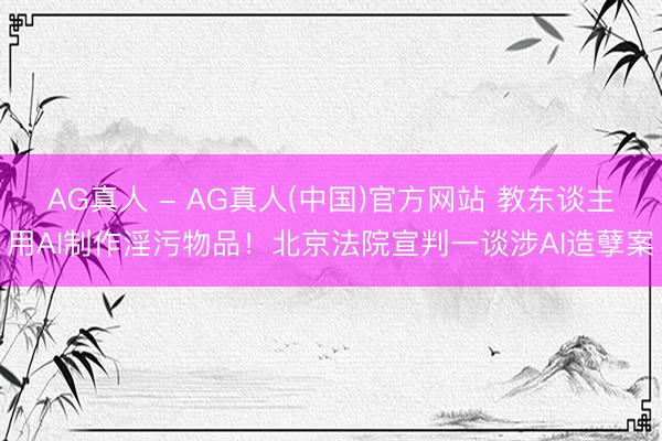 AG真人 - AG真人(中国)官方网站 教东谈主用AI制作淫污物品！北京法院宣判一谈涉AI造孽案