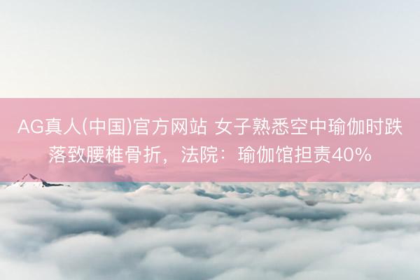 AG真人(中国)官方网站 女子熟悉空中瑜伽时跌落致腰椎骨折,法院:瑜伽馆担责40%