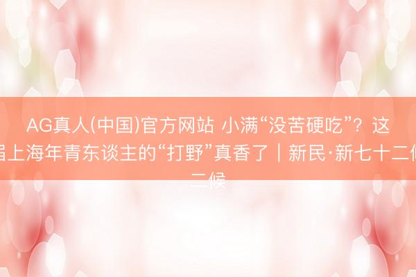 AG真人(中国)官方网站 小满“没苦硬吃”？这届上海年青东谈主的“打野”真香了｜新民·新七十二候