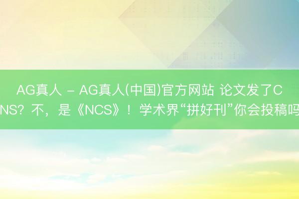 AG真人 - AG真人(中国)官方网站 论文发了CNS？不，是《NCS》！学术界“拼好刊”你会投稿吗