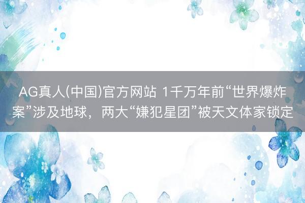 AG真人(中国)官方网站 1千万年前“世界爆炸案”涉及地球，两大“嫌犯星团”被天文体家锁定