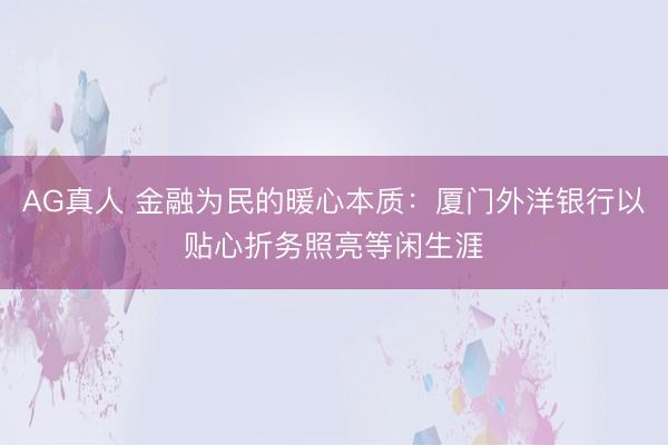AG真人 金融为民的暖心本质：厦门外洋银行以贴心折务照亮等闲生涯