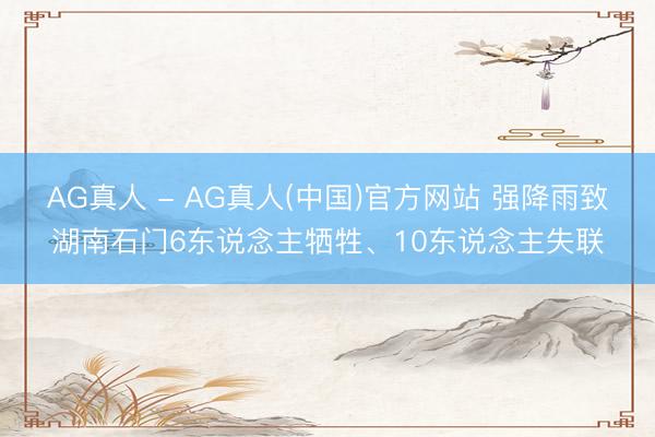 AG真人 - AG真人(中国)官方网站 强降雨致湖南石门6东说念主牺牲、10东说念主失联