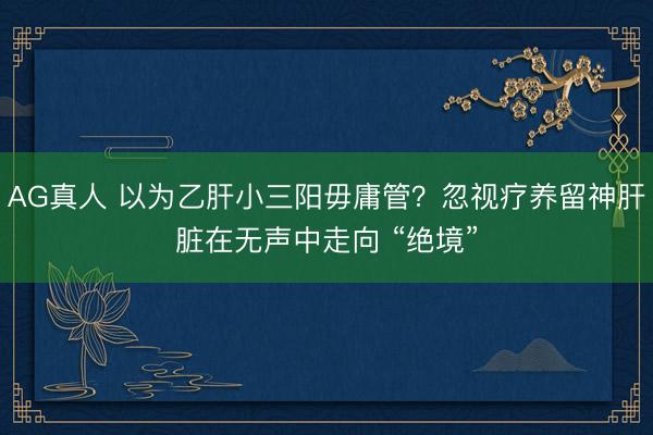 AG真人 以为乙肝小三阳毋庸管？忽视疗养留神肝脏在无声中走向 “绝境”
