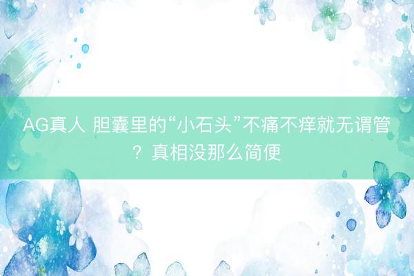 AG真人 胆囊里的“小石头”不痛不痒就无谓管？真相没那么简便
