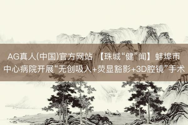 AG真人(中国)官方网站 【珠城“健”闻】蚌埠市中心病院开展“无创吸入+荧显豁影+3D腔镜”手术