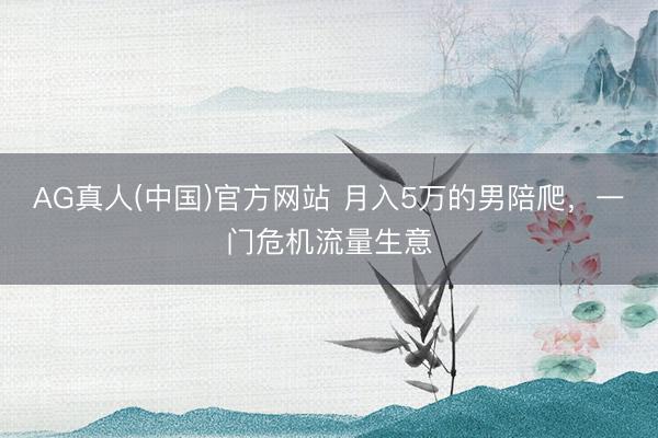 AG真人(中国)官方网站 月入5万的男陪爬，一门危机流量生意