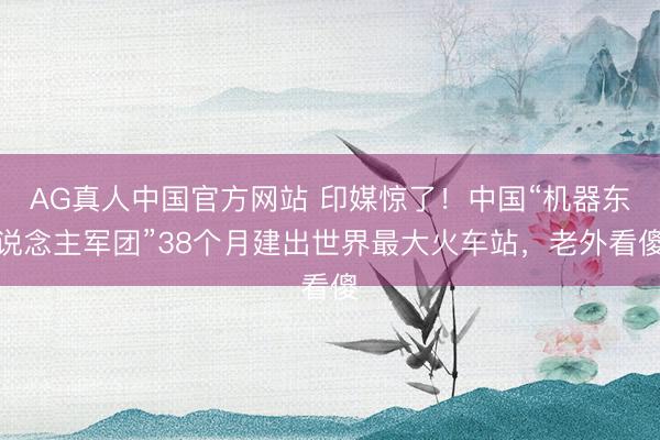 AG真人中国官方网站 印媒惊了!中国“机器东说念主军团”38个月建出世界最大火车站,老外看傻
