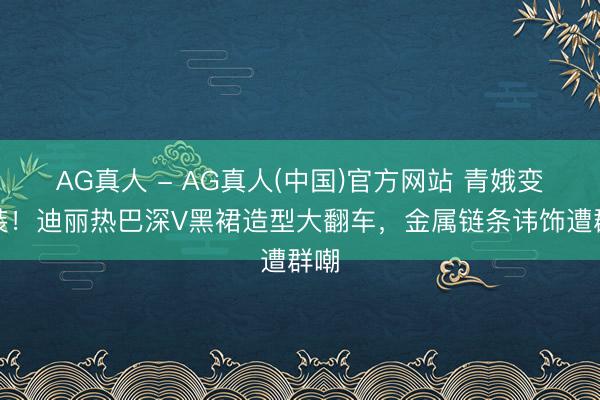 AG真人 - AG真人(中国)官方网站 青娥变工装！迪丽热巴深V黑裙造型大翻车，金属链条讳饰遭群嘲