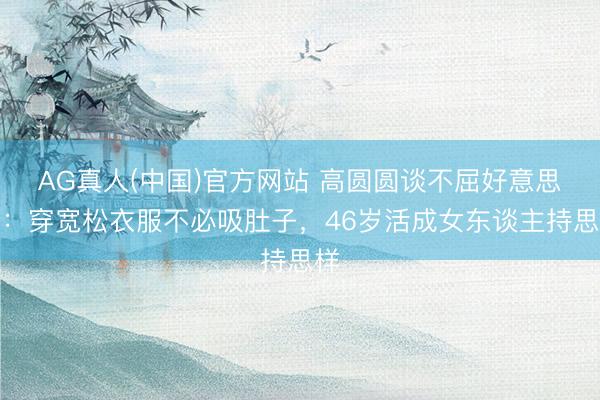 AG真人(中国)官方网站 高圆圆谈不屈好意思役：穿宽松衣服不必吸肚子，46岁活成女东谈主持思样