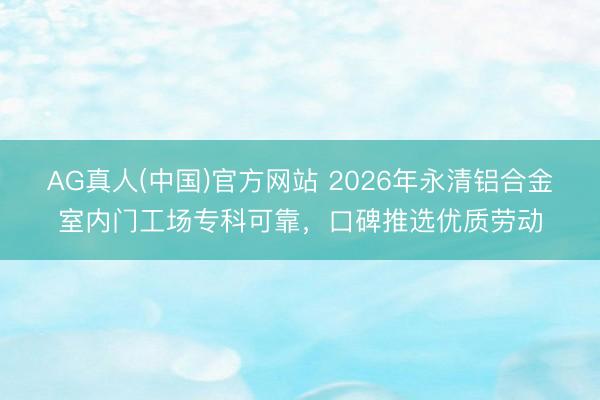AG真人(中国)官方网站 2026年永清铝合金室内门工场专科可靠,口碑推选优质劳动