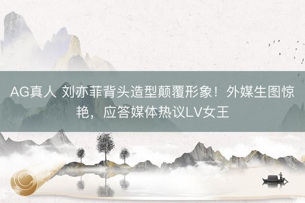 AG真人 刘亦菲背头造型颠覆形象！外媒生图惊艳，应答媒体热议LV女王