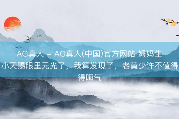 AG真人 - AG真人(中国)官方网站 姆妈生病，小天赐眼里无光了，我算发现了，老黄少许不值得晦气