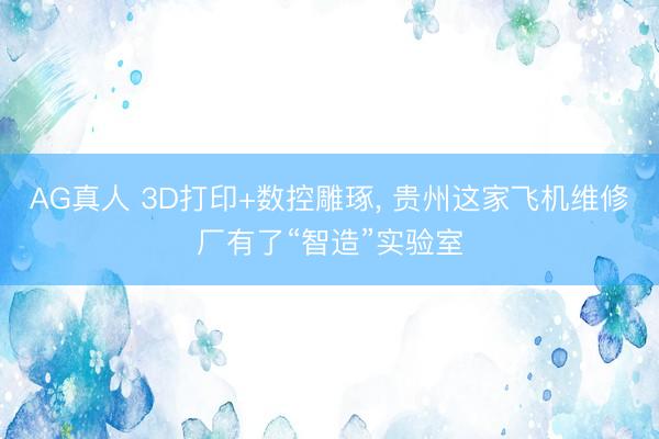 AG真人 3D打印+数控雕琢， 贵州这家飞机维修厂有了“智造”实验室