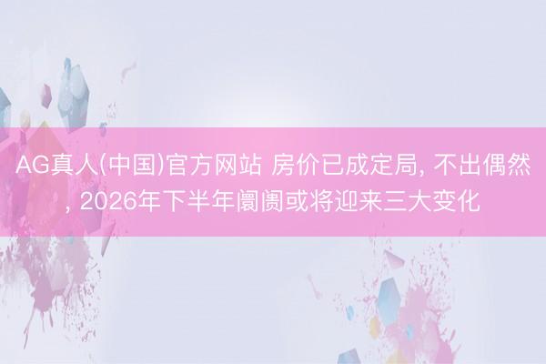 AG真人(中国)官方网站 房价已成定局， 不出偶然， 2026年下半年阛阓或将迎来三大变化