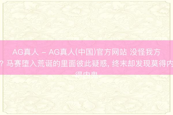 AG真人 - AG真人(中国)官方网站 没怪我方刷? 马赛堕入荒诞的里面彼此疑惑， 终末却发现莫得内鬼