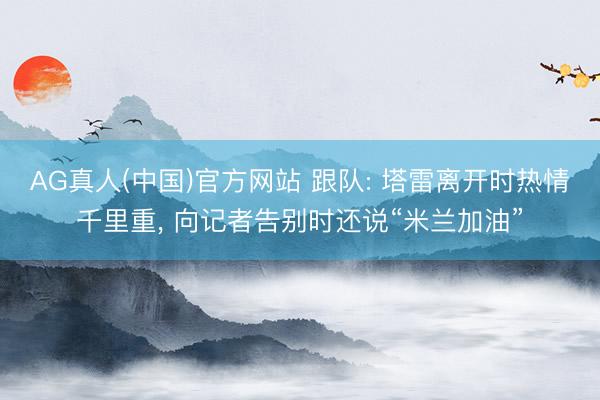 AG真人(中国)官方网站 跟队: 塔雷离开时热情千里重， 向记者告别时还说“米兰加油”