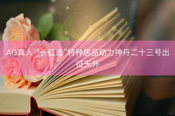 AG真人 “长虹造”特种居品助力神舟二十三号出征天外