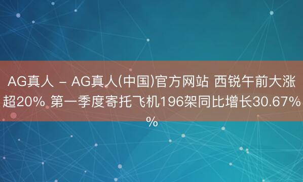 AG真人 - AG真人(中国)官方网站 西锐午前大涨超20% 第一季度寄托飞机196架同比增长30.67%