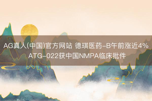 AG真人(中国)官方网站 德琪医药-B午前涨近4% ATG-022获中国NMPA临床批件