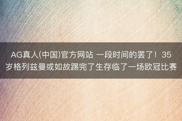 AG真人(中国)官方网站 一段时间的罢了！35岁格列兹曼或如故踢完了生存临了一场欧冠比赛
