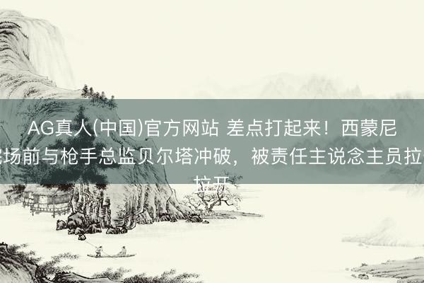 AG真人(中国)官方网站 差点打起来！西蒙尼完场前与枪手总监贝尔塔冲破，被责任主说念主员拉开