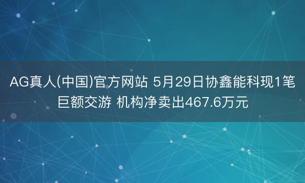 AG真人(中国)官方网站 5月29日协鑫能科现1笔巨额交游 机构净卖出467.6万元