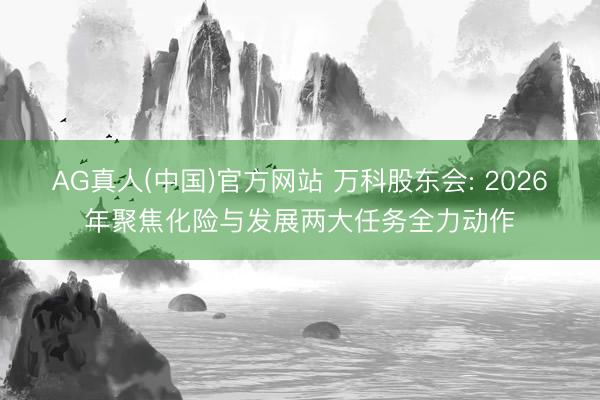 AG真人(中国)官方网站 万科股东会: 2026年聚焦化险与发展两大任务全力动作