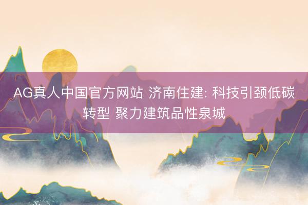 AG真人中国官方网站 济南住建: 科技引颈低碳转型 聚力建筑品性泉城