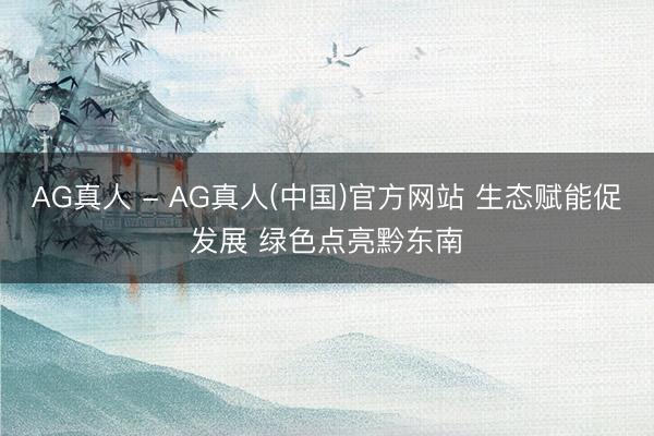 AG真人 - AG真人(中国)官方网站 生态赋能促发展 绿色点亮黔东南