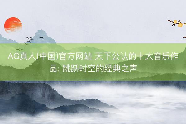 AG真人(中国)官方网站 天下公认的十大音乐作品: 跳跃时空的经典之声