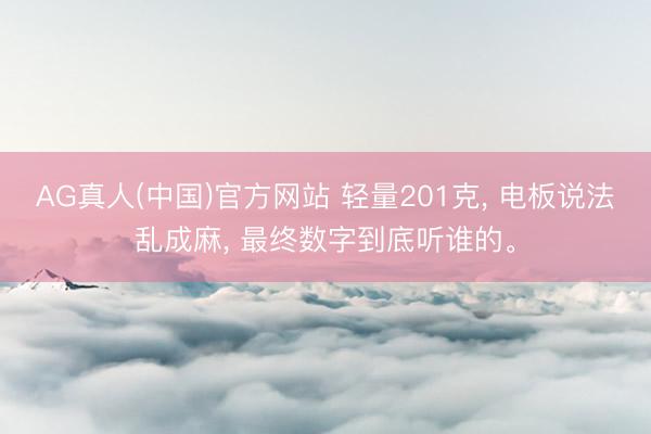 AG真人(中国)官方网站 轻量201克， 电板说法乱成麻， 最终数字到底听谁的。