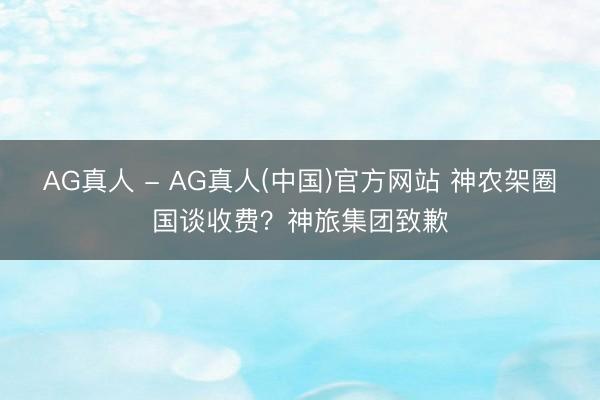 AG真人 - AG真人(中国)官方网站 神农架圈国谈收费？神旅集团致歉