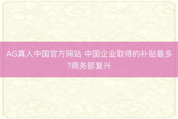 AG真人中国官方网站 中国企业取得的补贴最多?商务部复兴